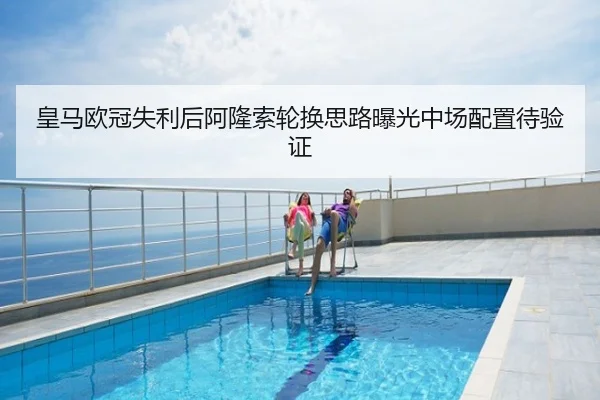 皇马欧冠失利后阿隆索轮换思路曝光中场配置待验证