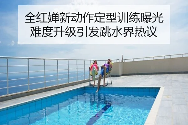 全红婵新动作定型训练曝光 难度升级引发跳水界热议