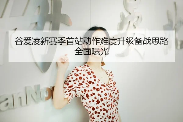 谷爱凌新赛季首站动作难度升级备战思路全面曝光